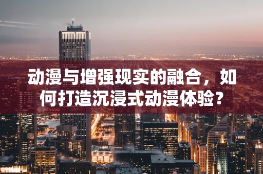动漫与增强现实的融合，如何打造沉浸式动漫体验？