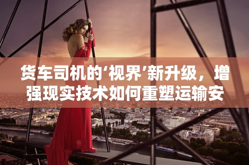 货车司机的‘视界’新升级，增强现实技术如何重塑运输安全？