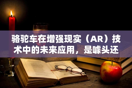 骆驼车在增强现实（AR）技术中的未来应用，是噱头还是新时代的开始？