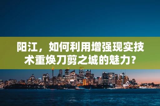 阳江，如何利用增强现实技术重焕刀剪之城的魅力？