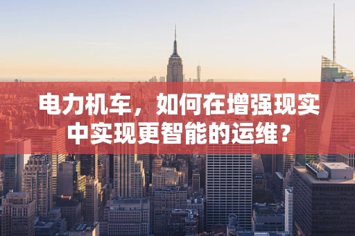电力机车，如何在增强现实中实现更智能的运维？