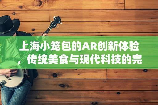 上海小笼包的AR创新体验，传统美食与现代科技的完美融合