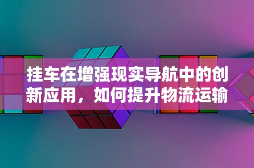 挂车在增强现实导航中的创新应用，如何提升物流运输的效率与安全？