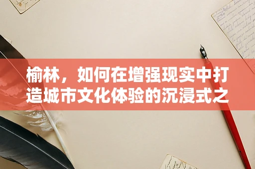 榆林，如何在增强现实中打造城市文化体验的沉浸式之旅？