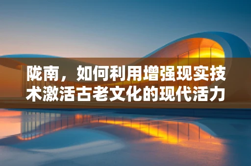 陇南，如何利用增强现实技术激活古老文化的现代活力？