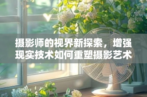 摄影师的视界新探索，增强现实技术如何重塑摄影艺术？