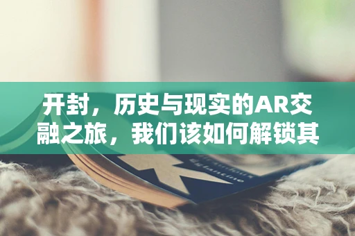 开封，历史与现实的AR交融之旅，我们该如何解锁其独特魅力？