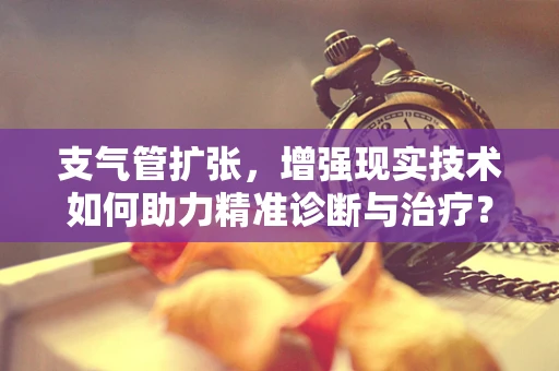支气管扩张，增强现实技术如何助力精准诊断与治疗？