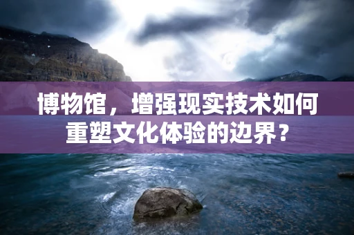 博物馆，增强现实技术如何重塑文化体验的边界？