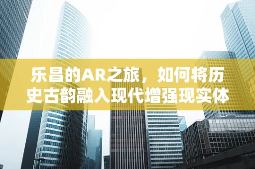 乐昌的AR之旅，如何将历史古韵融入现代增强现实体验？