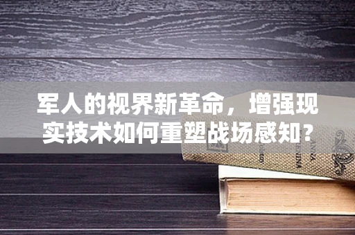 军人的视界新革命，增强现实技术如何重塑战场感知？