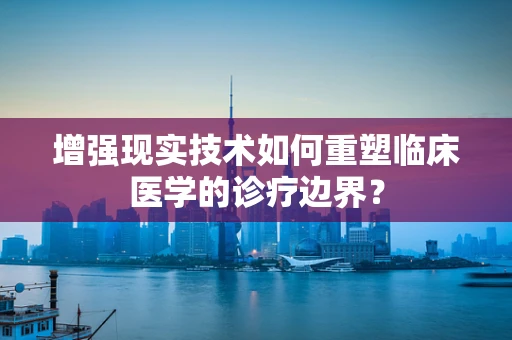 增强现实技术如何重塑临床医学的诊疗边界？