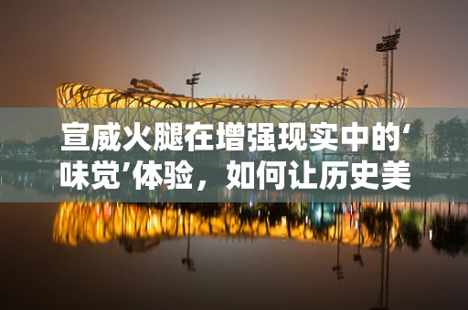 宣威火腿在增强现实中的‘味觉’体验，如何让历史美味触手可及？