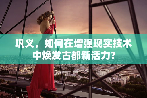 巩义，如何在增强现实技术中焕发古都新活力？
