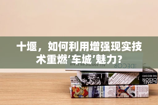 十堰，如何利用增强现实技术重燃‘车城’魅力？