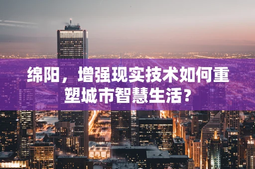 绵阳，增强现实技术如何重塑城市智慧生活？