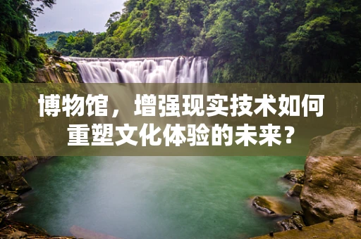 博物馆，增强现实技术如何重塑文化体验的未来？