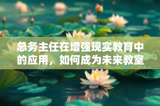 总务主任在增强现实教育中的应用，如何成为未来教室的‘隐形推手’？