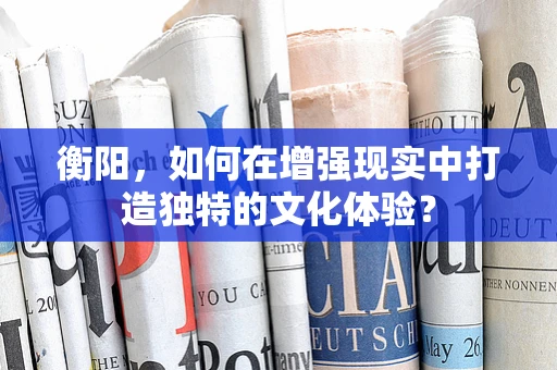 衡阳，如何在增强现实中打造独特的文化体验？