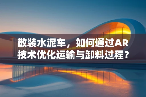 散装水泥车，如何通过AR技术优化运输与卸料过程？