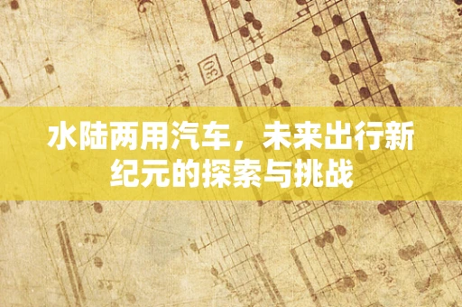 水陆两用汽车，未来出行新纪元的探索与挑战