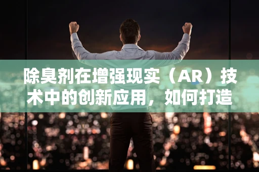 除臭剂在增强现实（AR）技术中的创新应用，如何打造无味体验的未来？