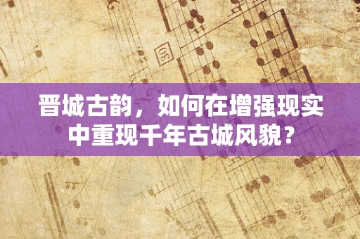晋城古韵，如何在增强现实中重现千年古城风貌？