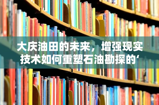 大庆油田的未来，增强现实技术如何重塑石油勘探的‘智慧’之路？