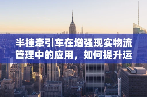 半挂牵引车在增强现实物流管理中的应用，如何提升运输效率与安全？