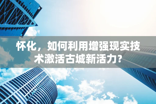 怀化，如何利用增强现实技术激活古城新活力？