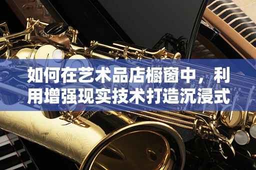 如何在艺术品店橱窗中，利用增强现实技术打造沉浸式艺术体验？