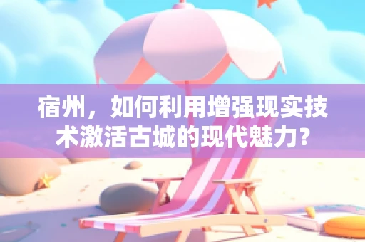 宿州，如何利用增强现实技术激活古城的现代魅力？
