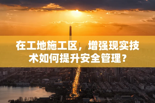 在工地施工区，增强现实技术如何提升安全管理？