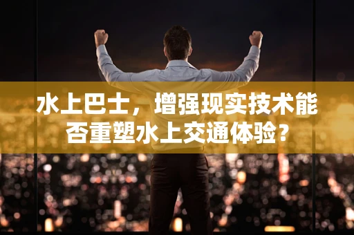 水上巴士，增强现实技术能否重塑水上交通体验？