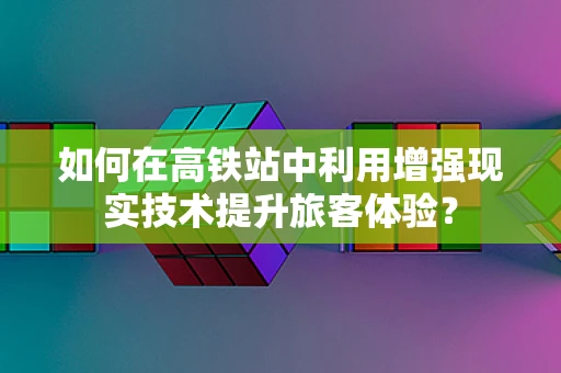 如何在高铁站中利用增强现实技术提升旅客体验？