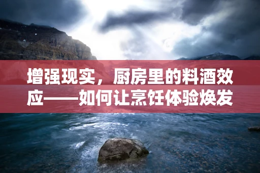 增强现实，厨房里的料酒效应——如何让烹饪体验焕发新生？