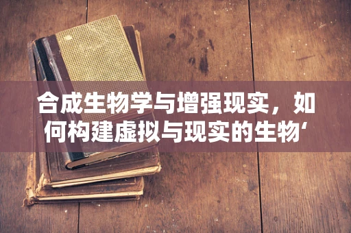 合成生物学与增强现实，如何构建虚拟与现实的生物‘桥梁’？