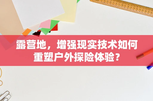 露营地，增强现实技术如何重塑户外探险体验？