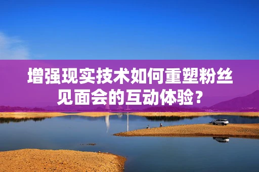 增强现实技术如何重塑粉丝见面会的互动体验？
