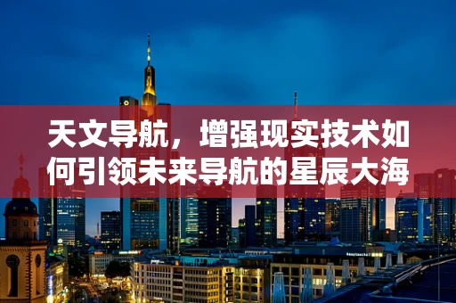 天文导航，增强现实技术如何引领未来导航的星辰大海？
