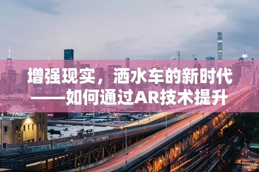 增强现实，洒水车的新时代——如何通过AR技术提升城市绿化作业的效率与体验？