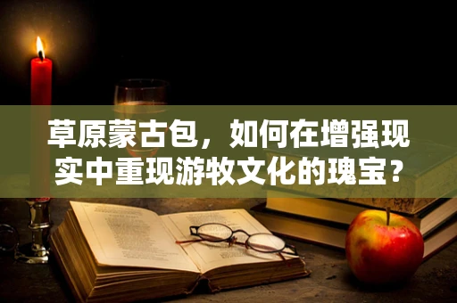 草原蒙古包，如何在增强现实中重现游牧文化的瑰宝？