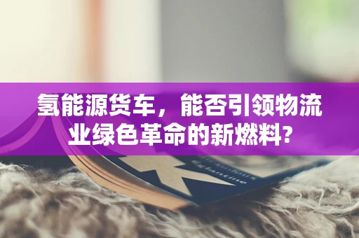氢能源货车，能否引领物流业绿色革命的新燃料?