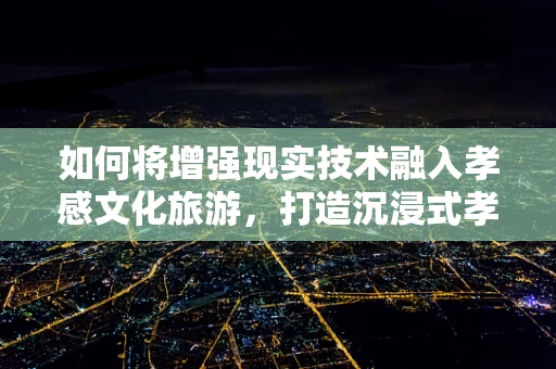 如何将增强现实技术融入孝感文化旅游，打造沉浸式孝文化体验？