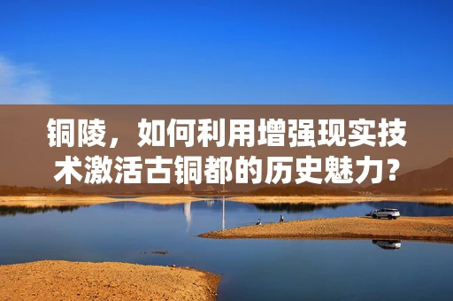 铜陵，如何利用增强现实技术激活古铜都的历史魅力？