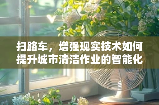 扫路车，增强现实技术如何提升城市清洁作业的智能化与可视化？