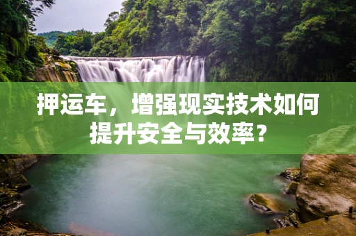 押运车，增强现实技术如何提升安全与效率？
