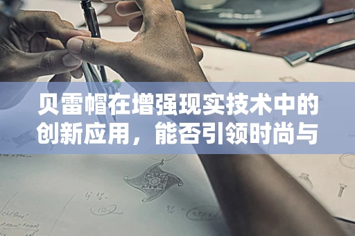 贝雷帽在增强现实技术中的创新应用，能否引领时尚与科技的完美融合？