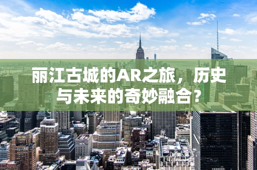 丽江古城的AR之旅，历史与未来的奇妙融合？