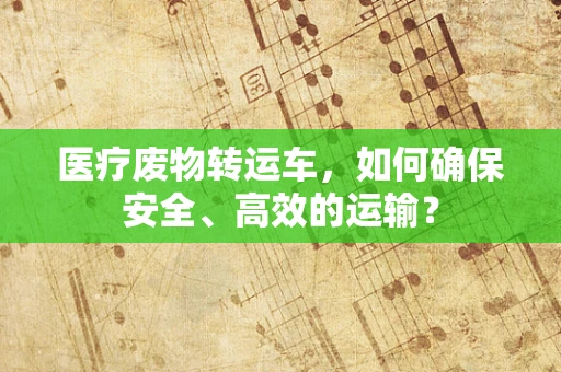 医疗废物转运车，如何确保安全、高效的运输？